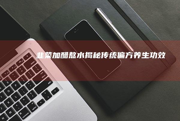 韭菜加醋熬水：揭秘传统偏方养生功效